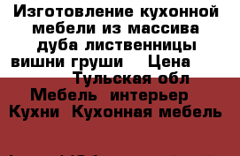 Изготовление кухонной мебели из массива дуба лиственницы вишни груши  › Цена ­ 60 000 - Тульская обл. Мебель, интерьер » Кухни. Кухонная мебель   